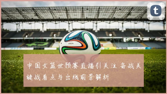 中国女篮世预赛直播引关注 备战关键战看点与出线前景解析