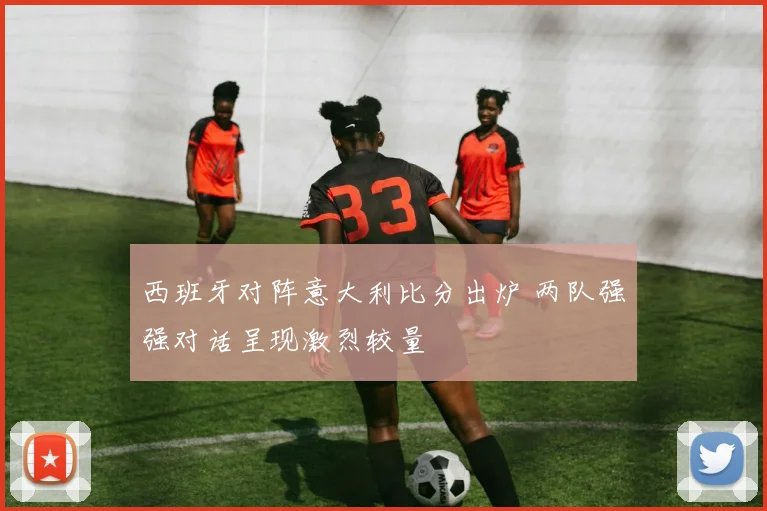 西班牙对阵意大利比分出炉 两队强强对话呈现激烈较量