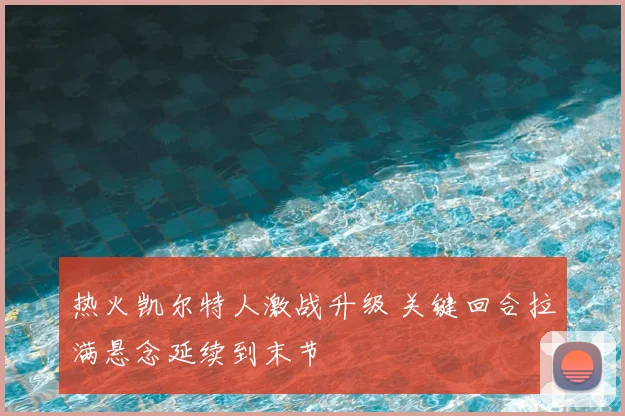 热火凯尔特人激战升级 关键回合拉满悬念延续到末节