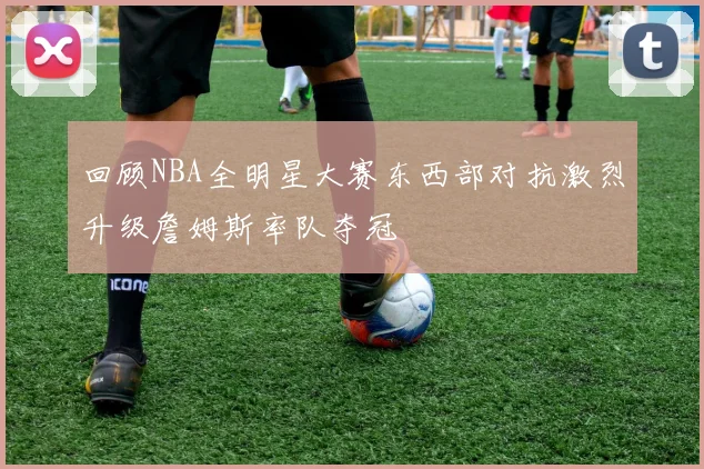 回顾NBA全明星大赛东西部对抗激烈升级詹姆斯率队夺冠