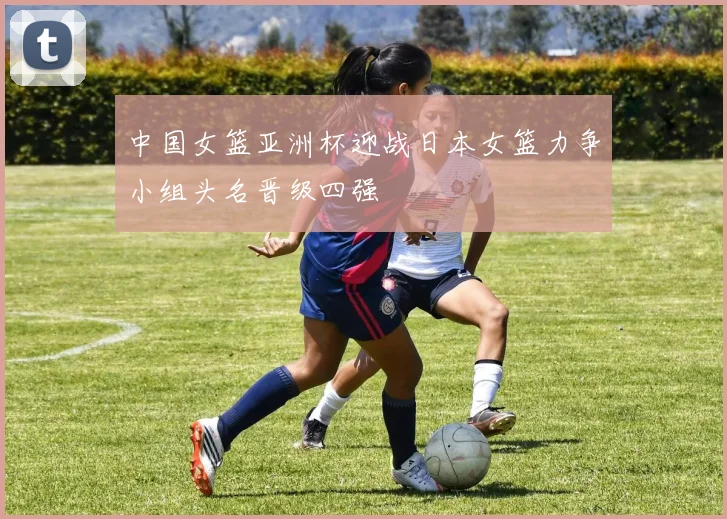 中国女篮亚洲杯迎战日本女篮力争小组头名晋级四强