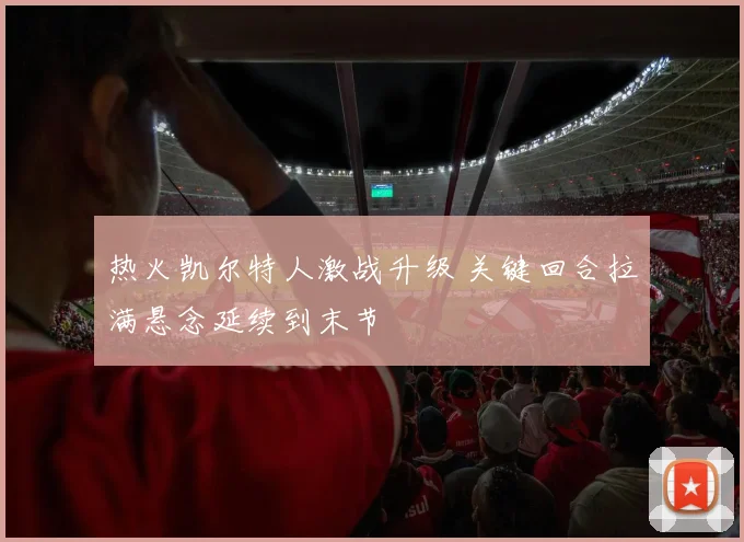 热火凯尔特人激战升级 关键回合拉满悬念延续到末节