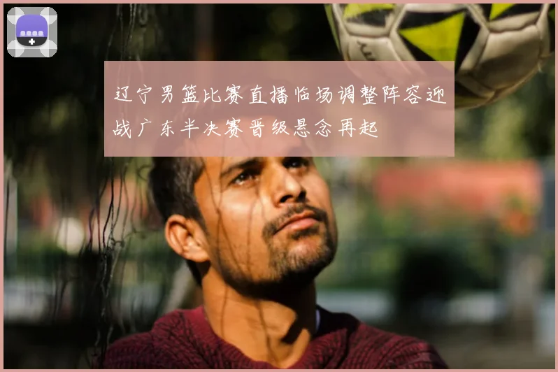 辽宁男篮比赛直播临场调整阵容迎战广东半决赛晋级悬念再起
