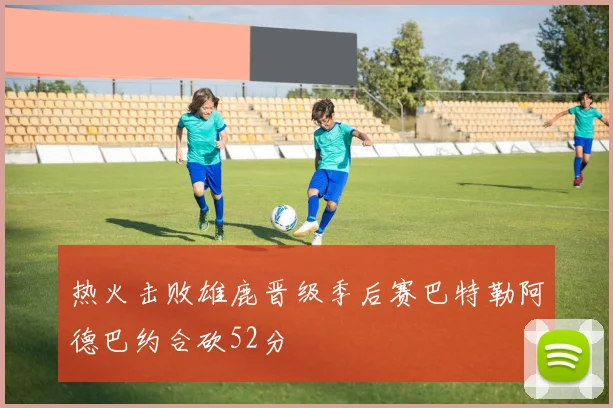 热火击败雄鹿晋级季后赛巴特勒阿德巴约合砍52分