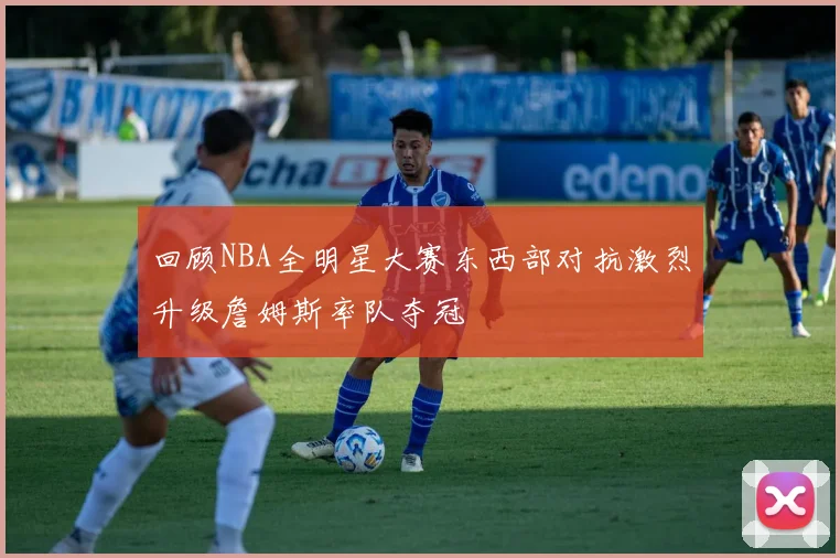 回顾NBA全明星大赛东西部对抗激烈升级詹姆斯率队夺冠