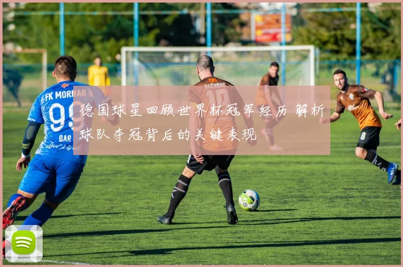 德国球星回顾世界杯冠军经历 解析球队夺冠背后的关键表现