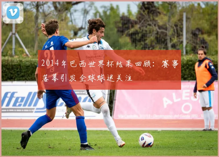 2014年巴西世界杯结果回顾：赛事落幕引发全球球迷关注