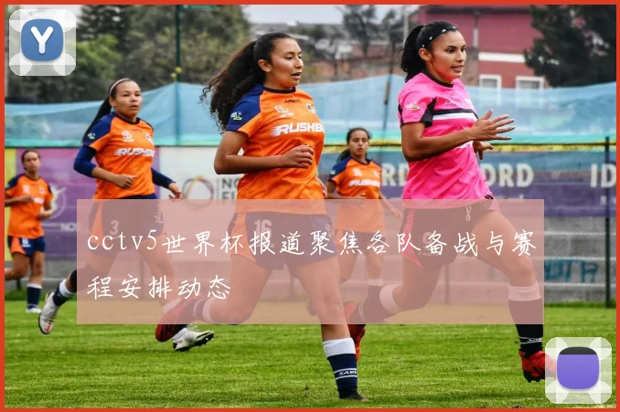 cctv5世界杯报道聚焦各队备战与赛程安排动态