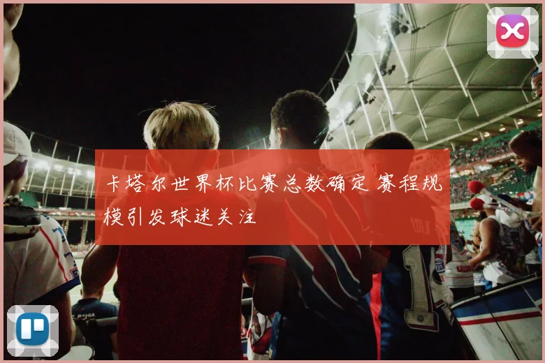 卡塔尔世界杯比赛总数确定 赛程规模引发球迷关注